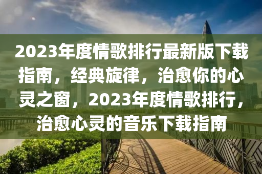 2023年度情歌排行最新版下载指南，经典旋律，治愈你的心灵之窗，2023年度情歌排行，治愈心灵的音乐下载指南