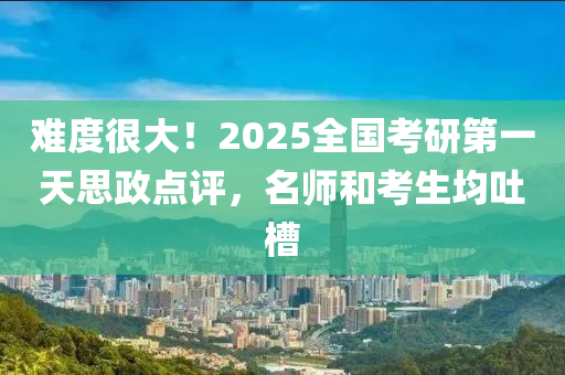 难度很大！2025全国考研第一天思政点评，名师和考生均吐槽