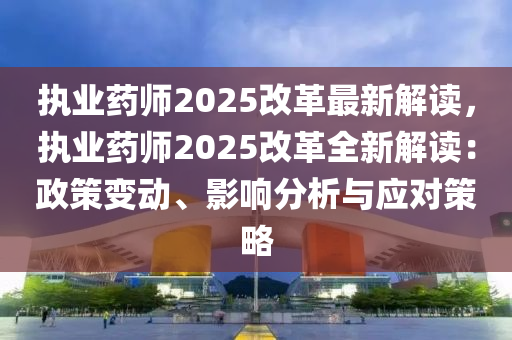 执业药师2025改革最新解读，执业药师2025改革全新解读：政策变动、影响分析与应对策略