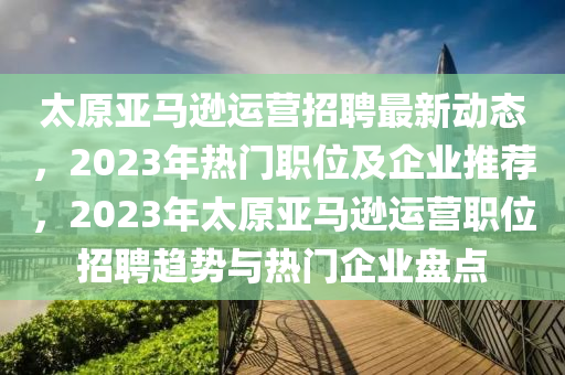 太原亚马逊运营招聘最新动态，2023年热门职位及企业推荐，2023年太原亚马逊运营职位招聘趋势与热门企业盘点