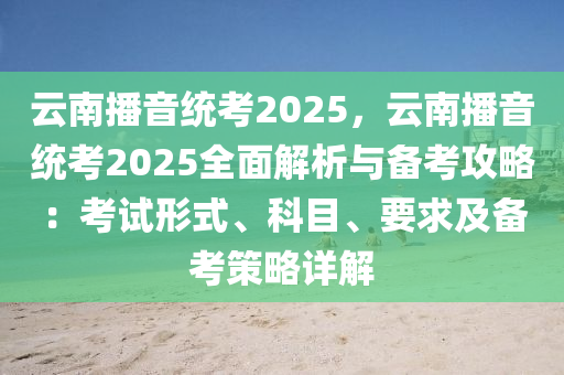 云南播音统考2025，云南播音统考2025全面解析与备考攻略：考试形式、科目、要求及备考策略详解