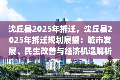 沈丘县2025年拆迁，沈丘县2025年拆迁规划展望：城市发展、民生改善与经济机遇解析