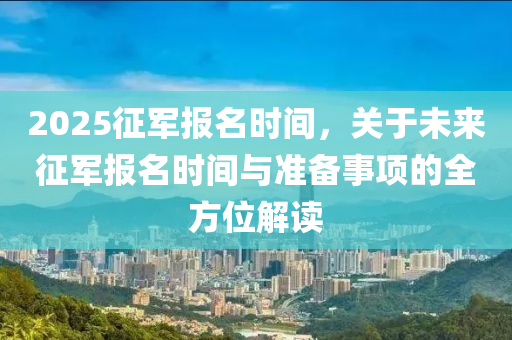 2025征军报名时间，关于未来征军报名时间与准备事项的全方位解读