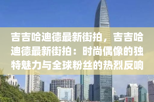 吉吉哈迪德最新街拍，吉吉哈迪德最新街拍：时尚偶像的独特魅力与全球粉丝的热烈反响