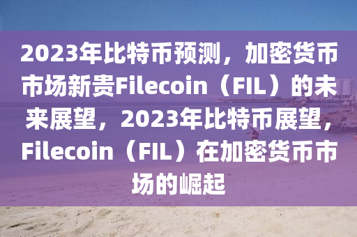 2023年比特币预测，加密货币市场新贵Filecoin（FIL）的未来展望，2023年比特币展望，Filecoin（FIL）在加密货币市场的崛起