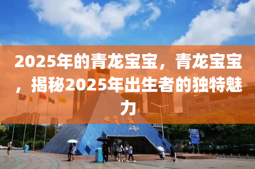 2025年的青龙宝宝，青龙宝宝，揭秘2025年出生者的独特魅力