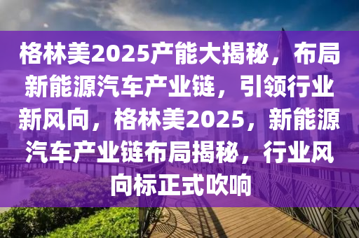 格林美2025产能大揭秘，布局新能源汽车产业链，引领行业新风向，格林美2025，新能源汽车产业链布局揭秘，行业风向标正式吹响