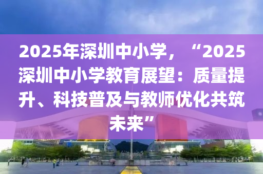 2025年深圳中小学，“2025深圳中小学教育展望：质量提升、科技普及与教师优化共筑未来”