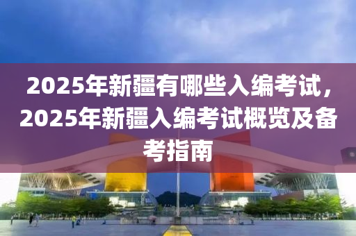 2025年新疆有哪些入编考试，2025年新疆入编考试概览及备考指南