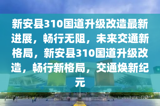 新安县310国道升级改造最新进展，畅行无阻，未来交通新格局，新安县310国道升级改造，畅行新格局，交通焕新纪元