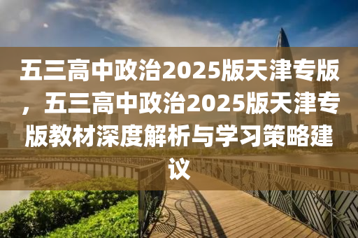 五三高中政治2025版天津专版，五三高中政治2025版天津专版教材深度解析与学习策略建议