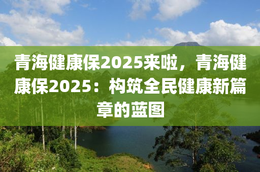 青海健康保2025来啦，青海健康保2025：构筑全民健康新篇章的蓝图