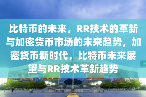 比特币的未来，RR技术的革新与加密货币市场的未来趋势，加密货币新时代，比特币未来展望与RR技术革新趋势