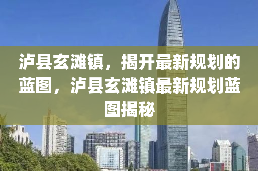 泸县玄滩镇，揭开最新规划的蓝图，泸县玄滩镇最新规划蓝图揭秘