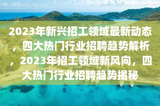 2023年新兴招工领域最新动态，四大热门行业招聘趋势解析，2023年招工领域新风向，四大热门行业招聘趋势揭秘