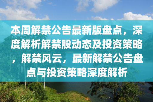 本周解禁公告最新版盘点，深度解析解禁股动态及投资策略，解禁风云，最新解禁公告盘点与投资策略深度解析