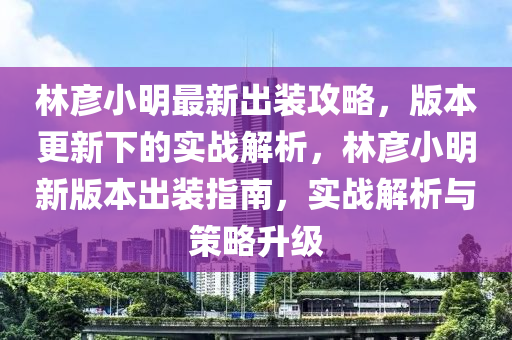 林彦小明最新出装攻略，版本更新下的实战解析，林彦小明新版本出装指南，实战解析与策略升级