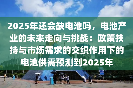 2025年还会缺电池吗，电池产业的未来走向与挑战：政策扶持与市场需求的交织作用下的电池供需预测到2025年