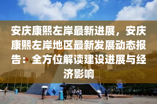 安庆康熙左岸最新进展，安庆康熙左岸地区最新发展动态报告：全方位解读建设进展与经济影响