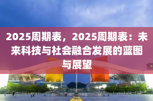 2025周期表，2025周期表：未来科技与社会融合发展的蓝图与展望