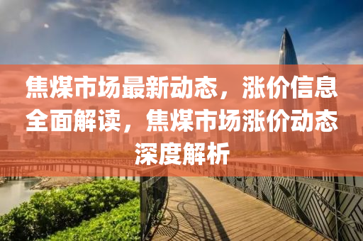 焦煤市场最新动态，涨价信息全面解读，焦煤市场涨价动态深度解析