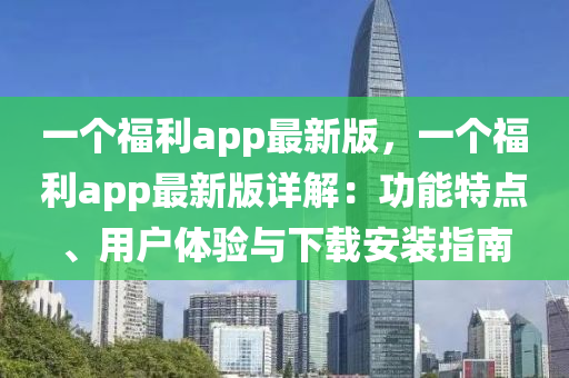 一个福利app最新版，一个福利app最新版详解：功能特点、用户体验与下载安装指南