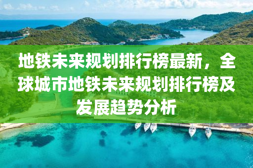 地铁未来规划排行榜最新，全球城市地铁未来规划排行榜及发展趋势分析