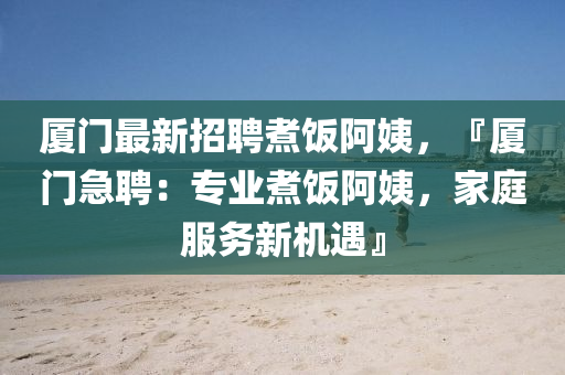 厦门最新招聘煮饭阿姨，『厦门急聘：专业煮饭阿姨，家庭服务新机遇』