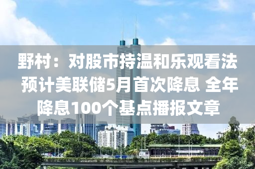 野村：对股市持温和乐观看法 预计美联储5月首次降息 全年降息100个基点播报文章