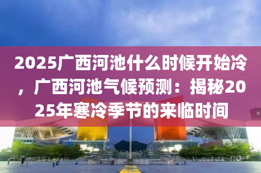 2025广西河池什么时候开始冷，广西河池气候预测：揭秘2025年寒冷季节的来临时间