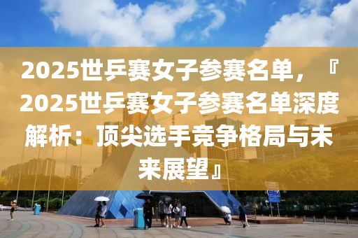 2025世乒赛女子参赛名单，『2025世乒赛女子参赛名单深度解析：顶尖选手竞争格局与未来展望』