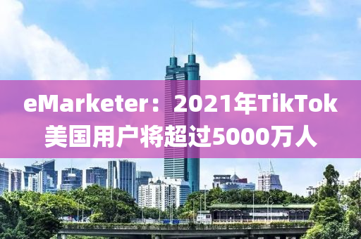 eMarketer：2021年TikTok美国用户将超过5000万人