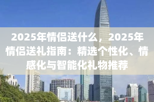 2025年情侣送什么，2025年情侣送礼指南：精选个性化、情感化与智能化礼物推荐