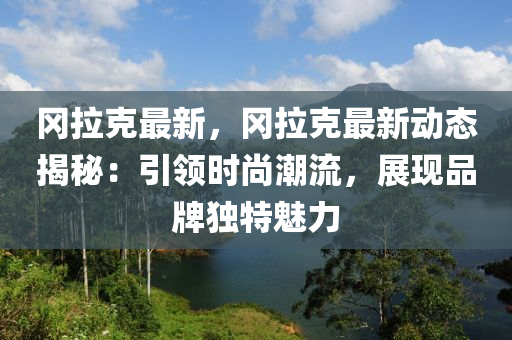 冈拉克最新，冈拉克最新动态揭秘：引领时尚潮流，展现品牌独特魅力