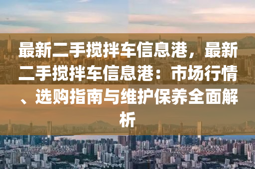 最新二手搅拌车信息港，最新二手搅拌车信息港：市场行情、选购指南与维护保养全面解析