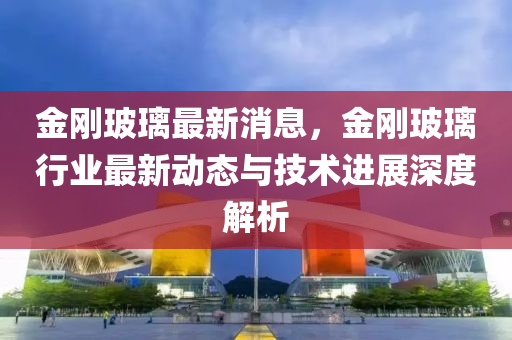 金刚玻璃最新消息，金刚玻璃行业最新动态与技术进展深度解析