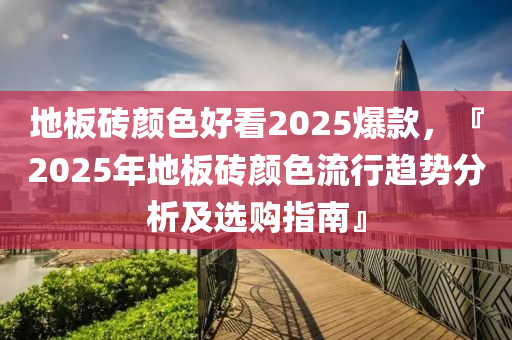 地板砖颜色好看2025爆款，『2025年地板砖颜色流行趋势分析及选购指南』