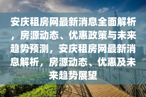 安庆租房网最新消息全面解析，房源动态、优惠政策与未来趋势预测，安庆租房网最新消息解析，房源动态、优惠及未来趋势展望