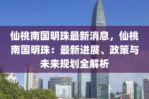 仙桃南国明珠最新消息，仙桃南国明珠：最新进展、政策与未来规划全解析