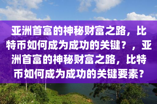 亚洲首富的神秘财富之路，比特币如何成为成功的关键？，亚洲首富的神秘财富之路，比特币如何成为成功的关键要素？