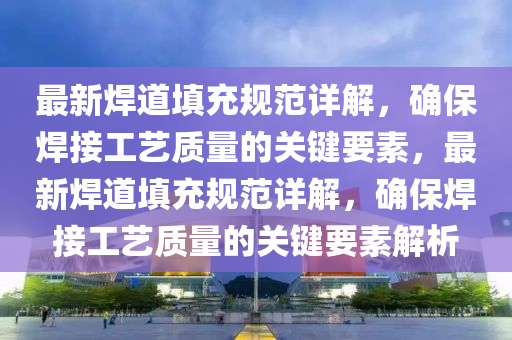 最新焊道填充规范详解，确保焊接工艺质量的关键要素，最新焊道填充规范详解，确保焊接工艺质量的关键要素解析