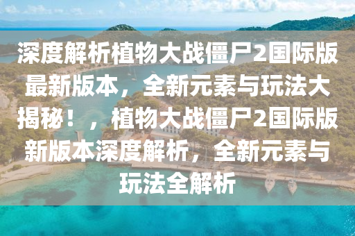 深度解析植物大战僵尸2国际版最新版本，全新元素与玩法大揭秘！，植物大战僵尸2国际版新版本深度解析，全新元素与玩法全解析