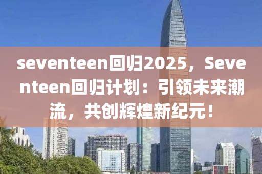 seventeen回归2025，Seventeen回归计划：引领未来潮流，共创辉煌新纪元！