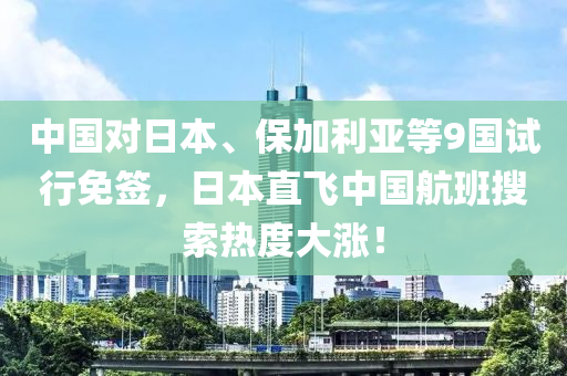 中国对日本、保加利亚等9国试行免签，日本直飞中国航班搜索热度大涨！