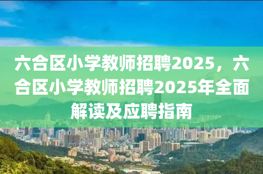 六合区小学教师招聘2025，六合区小学教师招聘2025年全面解读及应聘指南