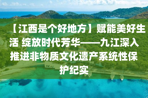 【江西是个好地方】赋能美好生活 绽放时代芳华——九江深入推进非物质文化遗产系统性保护纪实