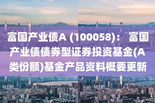 富国产业债A (100058)： 富国产业债债券型证券投资基金(A类份额)基金产品资料概要更新