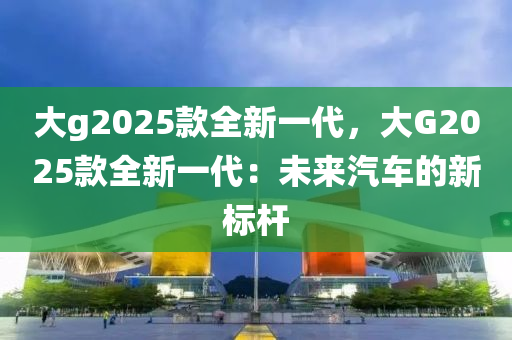 大g2025款全新一代，大G2025款全新一代：未来汽车的新标杆