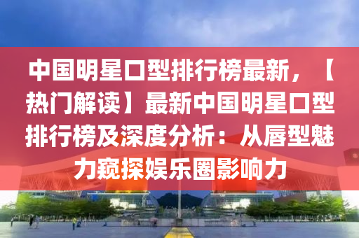 中国明星口型排行榜最新，【热门解读】最新中国明星口型排行榜及深度分析：从唇型魅力窥探娱乐圈影响力