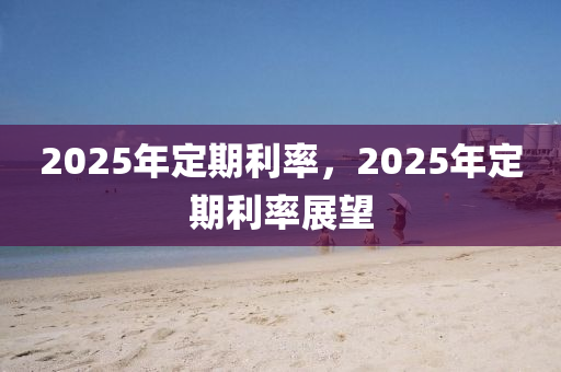 2025年定期利率，2025年定期利率展望